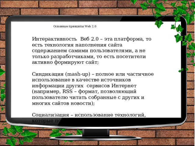 Основные принципы Web 2.0    Интерактивность Веб 2.0 – эта платформа, то есть технология наполнения сайта содержанием самими пользователями, а не только разработчиками, то есть посетители активно формируют сайт; Синдикация (mash-up) – полное или частичное использование в качестве источников информации других сервисов Интернет (например, RSS – формат, позволяющий пользователю читать собранные с других и многих сайтов новости); Социализация – использование технологий, которые позволяют создавать сообщества. 