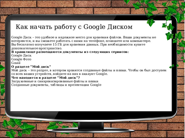 Как начать работу с Google Диском   Google Диск – это удобное и надежное место для хранения файлов. Ваши документы не потеряются, и вы сможете работать с ними на телефоне, планшете или компьютере. Вы бесплатно получаете 15 ГБ для хранения данных. При необходимости купите дополнительное пространство. В хранилище размещаются документы из следующих сервисов: Google Диск Google Фото Gmail О разделе 