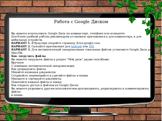 Работа с Google Диском   Вы можете использовать Google Диск на компьютере, телефоне или планшете. Для более удобной работы рекомендуем установить приложения и для компьютера, и для мобильных устройств. ВАРИАНТ 1.  В браузере откройте страницу drive.google.com. ВАРИАНТ 2.  Скачайте приложение для  Android  или  iOS . ВАРИАНТ 3.  Для автоматической синхронизации локальных файлов установите Google Диск для Mac/ПК. Как загрузить файлы Вы можете загружать файлы в раздел 