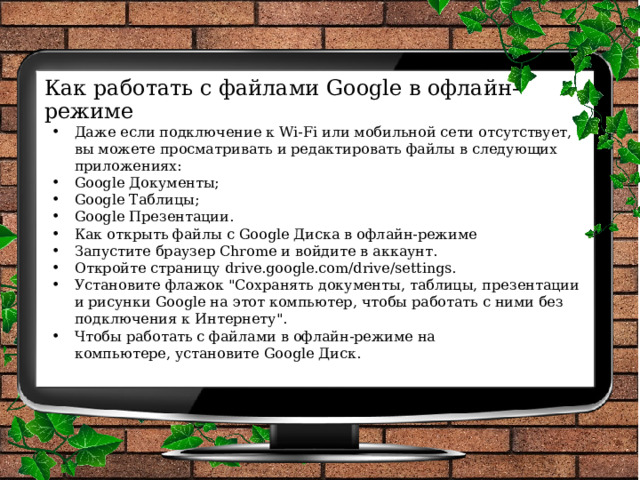 Как работать с файлами Google в офлайн-режиме   Даже если подключение к Wi-Fi или мобильной сети отсутствует, вы можете просматривать и редактировать файлы в следующих приложениях: Google Документы; Google Таблицы; Google Презентации. Как открыть файлы с Google Диска в офлайн-режиме Запустите браузер Chrome и войдите в аккаунт. Откройте страницу drive.google.com/drive/settings. Установите флажок 