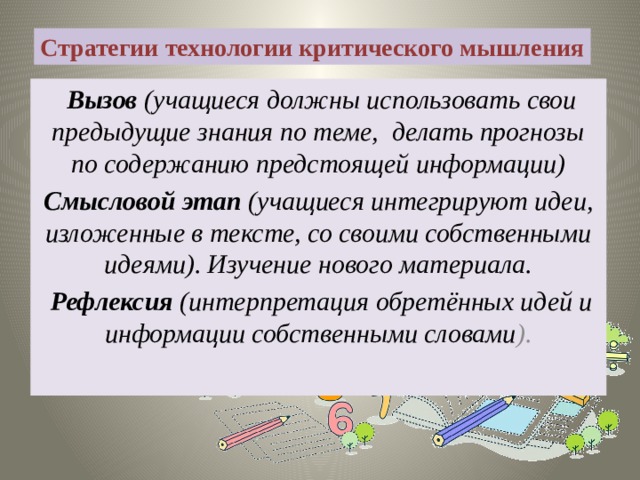 Стратегии технологии критического мышления   Вызов (учащиеся должны использовать свои предыдущие знания по теме,  делать прогнозы по содержанию предстоящей информации) Смысловой этап (учащиеся интегрируют идеи, изложенные в тексте, со своими собственными идеями). Изучение нового материала.   Рефлексия (интерпретация обретённых идей и информации собственными словами ). 