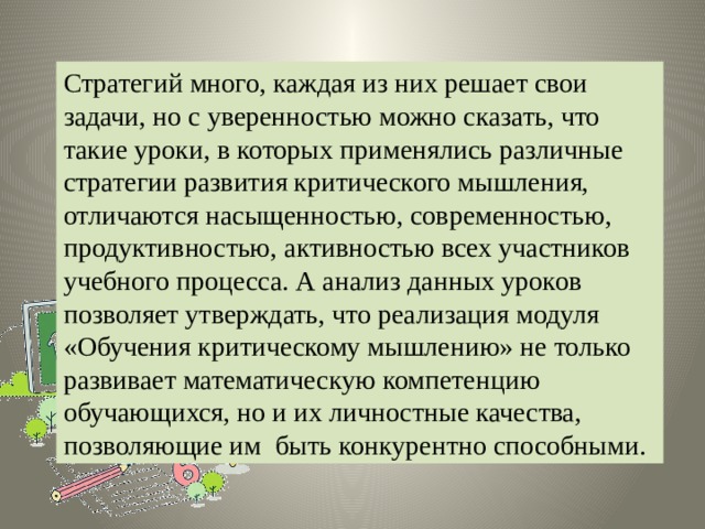 Стратегий много, каждая из них решает свои задачи, но с уверенностью можно сказать, что такие уроки, в которых применялись различные стратегии развития критического мышления, отличаются насыщенностью, современностью, продуктивностью, активностью всех участников учебного процесса. А анализ данных уроков позволяет утверждать, что реализация модуля «Обучения критическому мышлению» не только развивает математическую компетенцию обучающихся, но и их личностные качества, позволяющие им быть конкурентно способными. 
