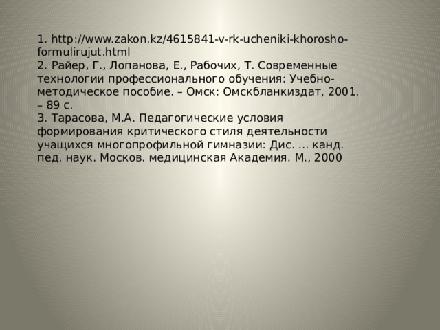 1. http://www.zakon.kz/4615841-v-rk-ucheniki-khorosho-formulirujut.html 2. Райер, Г., Лопанова, Е., Рабочих, Т. Современные технологии профессионального обучения: Учебно-методическое пособие. – Омск: Омскбланкиздат, 2001. – 89 с. 3. Тарасова, М.А. Педагогические условия формирования критического стиля деятельности учащихся многопрофильной гимназии: Дис. ... канд. пед. наук. Москов. медицинская Академия. М., 2000 