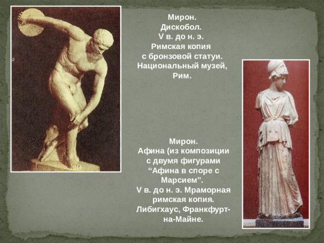Мирон. Дискобол. V в. до н. э.  Римская копия  с бронзовой статуи. Национальный музей, Рим. Мирон. Афина (из композиции с двумя фигурами “Афина в споре с Марсием”. V в. до н. э.  Мраморная римская копия. Либигхаус, Франкфурт-на-Майне.  
