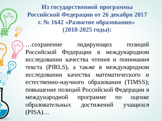 Из государственной программы Российской Федерации от 26 декабря 2017 г. № 1642 «Развитие образования»  (2018-2025 годы): … сохранение лидирующих позиций Российской Федерации в международном исследовании качества чтения и понимания текста (PIRLS), а также в международном исследовании качества математического и естественно-научного образования (TIMSS); повышение позиций Российской Федерации в международной программе по оценке образовательных достижений учащихся (PISA)… 