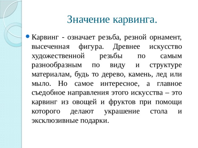 Значение карвинга. Карвинг - означает резьба, резной орнамент, высеченная фигура. Древнее искусство художественной резьбы по самым разнообразным по виду и структуре материалам, будь то дерево, камень, лед или мыло. Но самое интересное, а главное съедобное направления этого искусства – это карвинг из овощей и фруктов при помощи которого делают украшение стола и эксклюзивные подарки. 