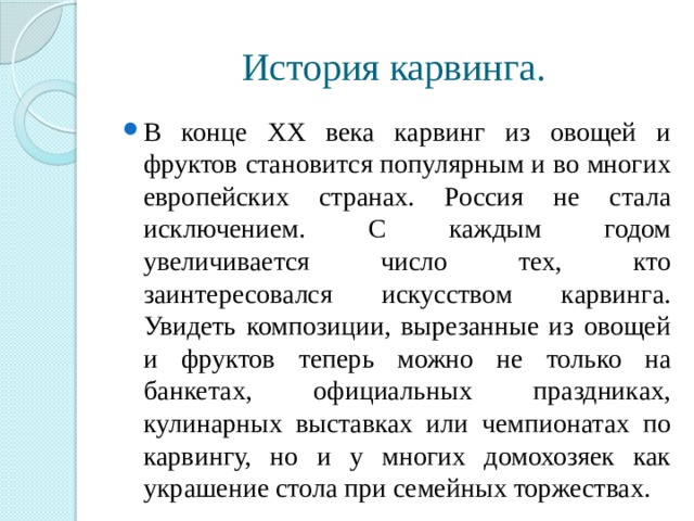 История карвинга. В конце ХХ века карвинг из овощей и фруктов становится популярным и во многих европейских странах. Россия не стала исключением. С каждым годом увеличивается число тех, кто заинтересовался искусством карвинга. Увидеть композиции, вырезанные из овощей и фруктов теперь можно не только на банкетах, официальных праздниках, кулинарных выставках или чемпионатах по карвингу, но и у многих домохозяек как украшение стола при семейных торжествах. 