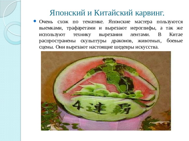 Японский и Китайский карвинг. Очень схож по тематике. Японские мастера пользуются выемками, трафаретами и вырезают иероглифы, а так же используют технику вырезания лентами. В Китае распространены скульптуры драконов, животных, боевые сцены. Они вырезают настоящие шедевры искусства. 