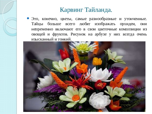 Карвинг Тайланда. Это, конечно, цветы, самые разнообразные и утонченные. Тайцы больше всего любят изображать орхидеи, они непременно включают его в свои цветочные композиции из овощей и фруктов. Рисунок на арбузе у них всегда очень изысканный и тонкий. 