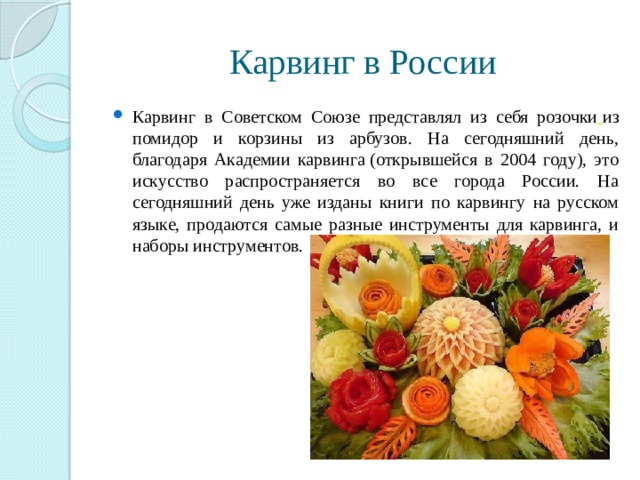 Карвинг в России Карвинг в Советском Союзе представлял из себя розочки   из помидор и корзины из арбузов. На сегодняшний день, благодаря Академии карвинга (открывшейся в 2004 году), это искусство распространяется во все города России. На сегодняшний день уже изданы книги по карвингу на русском языке, продаются самые разные инструменты для карвинга, и наборы инструментов. 