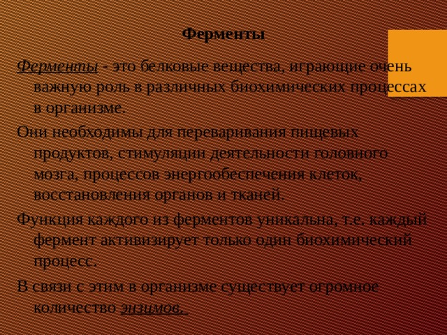 Ферменты Ферменты - это белковые вещества, играющие очень важную роль в различных биохимических процессах в организме. Они необходимы для переваривания пищевых продуктов, стимуляции деятельности головного мозга, процессов энергообеспечения клеток, восстановления органов и тканей. Функция каждого из ферментов уникальна, т.е. каждый фермент активизирует только один биохимический процесс. В связи с этим в организме существует огромное количество энзимов .   