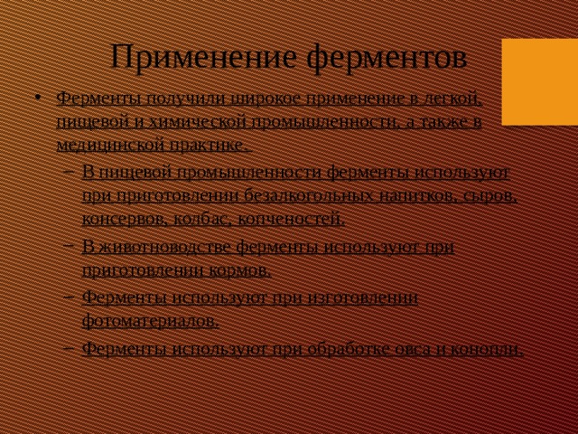 Применение ферментов Ферменты получили широкое применение в легкой, пищевой и химической промышленности, а также в медицинской практике. В пищевой промышленности ферменты используют при приготовлении безалкогольных напитков, сыров, консервов, колбас, копченостей. В животноводстве ферменты используют при приготовлении кормов. Ферменты используют при изготовлении фотоматериалов. Ферменты используют при обработке овса и конопли. В пищевой промышленности ферменты используют при приготовлении безалкогольных напитков, сыров, консервов, колбас, копченостей. В животноводстве ферменты используют при приготовлении кормов. Ферменты используют при изготовлении фотоматериалов. Ферменты используют при обработке овса и конопли.  