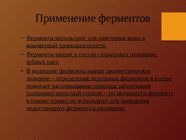 Применение ферментов Ферменты используют для смягчения кожи в кожевенной промышленности. Ферменты входят в состав стиральных порошков, зубных паст. В медицине ферменты имеют диагностическое значение – определение отдельных ферментов в клетке помогает распознаванию природы заболевания (например вирусный гепатит – по активности фермента в плазме крови) их используют для замещения недостающего фермента в организме. Ферменты используют для смягчения кожи в кожевенной промышленности. Ферменты входят в состав стиральных порошков, зубных паст. В медицине ферменты имеют диагностическое значение – определение отдельных ферментов в клетке помогает распознаванию природы заболевания (например вирусный гепатит – по активности фермента в плазме крови) их используют для замещения недостающего фермента в организме. 