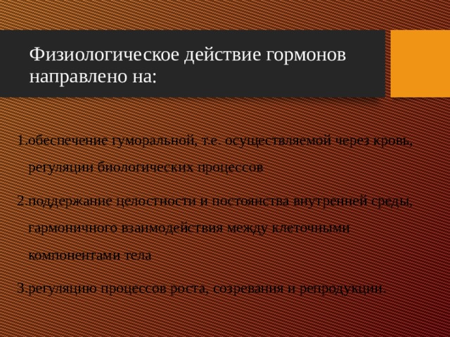 Физиологическое действие гормонов направлено на:  обеспечение гуморальной, т.е. осуществляемой через кровь, регуляции биологических процессов поддержание целостности и постоянства внутренней среды, гармоничного взаимодействия между клеточными компонентами тела регуляцию процессов роста, созревания и репродукции. 