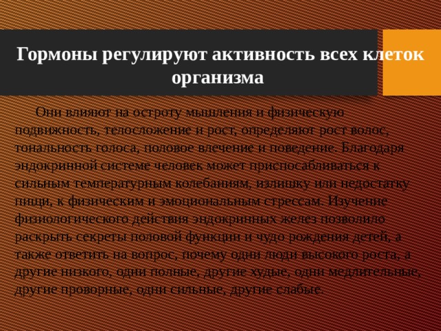 Гормоны регулируют активность всех клеток организма  Они влияют на остроту мышления и физическую подвижность, телосложение и рост, определяют рост волос, тональность голоса, половое влечение и поведение. Благодаря эндокринной системе человек может приспосабливаться к сильным температурным колебаниям, излишку или недостатку пищи, к физическим и эмоциональным стрессам. Изучение физиологического действия эндокринных желез позволило раскрыть секреты половой функции и чудо рождения детей, а также ответить на вопрос, почему одни люди высокого роста, а другие низкого, одни полные, другие худые, одни медлительные, другие проворные, одни сильные, другие слабые. 
