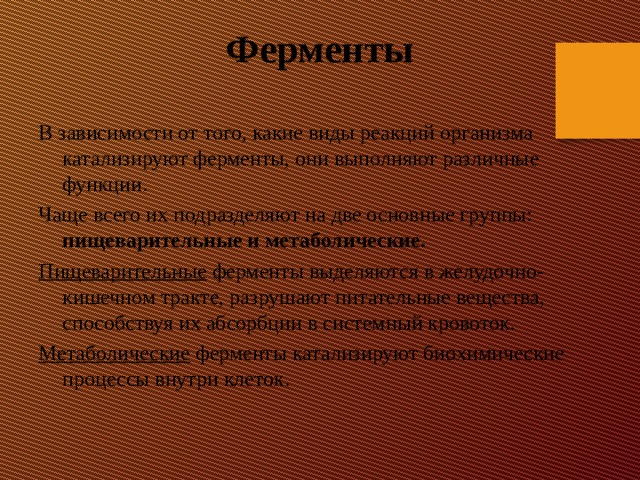 Ферменты В зависимости от того, какие виды реакций организма катализируют ферменты, они выполняют различные функции. Чаще всего их подразделяют на две основные группы: пищеварительные и метаболические. Пищеварительные ферменты выделяются в желудочно-кишечном тракте, разрушают питательные вещества, способствуя их абсорбции в системный кровоток. Метаболические ферменты катализируют биохимические процессы внутри клеток.   