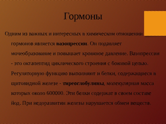 Гормоны Одним из важных и интересных в химическом отношении гормонов является вазопрессин . Он подавляет мочеобразование и повышает кровяное давление. Вазопрессин - это октапептид циклического строения с боковой цепью. Регуляторную функцию выполняют и белки, содержащиеся в щитовидной железе - тиреоглобулины , молекулярная масса которых около 600000. Эти белки содержат в своем составе йод. При недоразвитии железы нарушается обмен веществ. 
