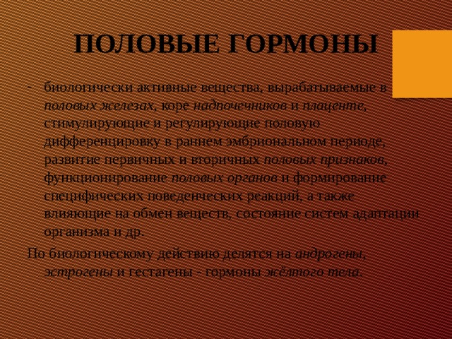ПОЛОВЫЕ ГОРМОНЫ биологически активные вещества, вырабатываемые в половых железах , коре надпочечников и плаценте , стимулирующие и регулирующие половую дифференцировку в раннем эмбриональном периоде, развитие первичных и вторичных половых признаков , функционирование половых органов и формирование специфических поведенческих реакций, а также влияющие на обмен веществ, состояние систем адаптации организма и др. По биологическому действию делятся на андрогены , эстрогены и гестагены - гормоны жёлтого тела . 