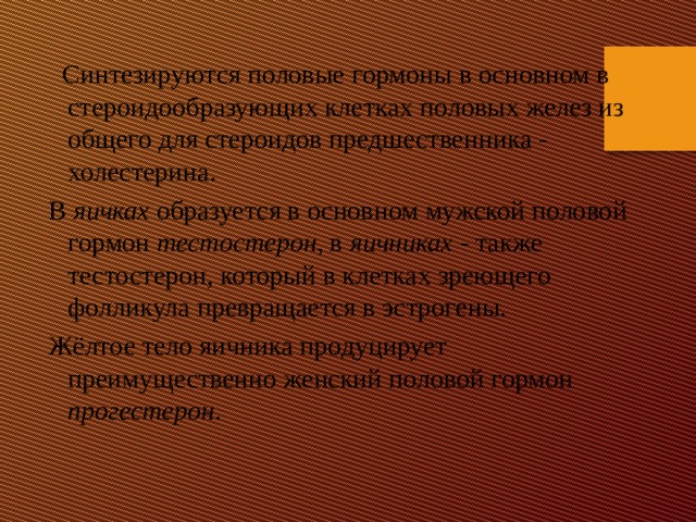  Синтезируются половые гормоны в основном в стероидообразующих клетках половых желез из общего для стероидов предшественника - холестерина.  В яичках образуется в основном мужской половой гормон тестостерон , в яичниках - также тестостерон, который в клетках зреющего фолликула превращается в эстрогены.  Жёлтое тело яичника продуцирует преимущественно женский половой гормон прогестерон . 