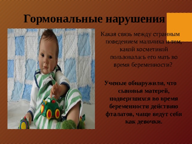 Гормональные нарушения Какая связь между странным поведением мальчика и тем, какой косметикой пользовалась его мать во время беременности?   Ученые обнаружили, что сыновья матерей, подвергшихся во время беременности действию фталатов, чаще ведут себя как девочки. 