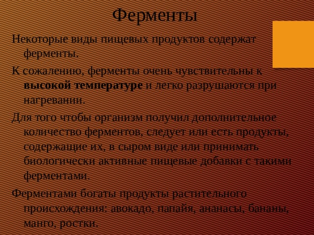 Ферменты Некоторые виды пищевых продуктов содержат ферменты. К сожалению, ферменты очень чувствительны к высокой температуре и легко разрушаются при нагревании. Для того чтобы организм получил дополнительное количество ферментов, следует или есть продукты, содержащие их, в сыром виде или принимать биологически активные пищевые добавки с такими ферментами. Ферментами богаты продукты растительного происхождения: авокадо, папайя, ананасы, бананы, манго, ростки.    