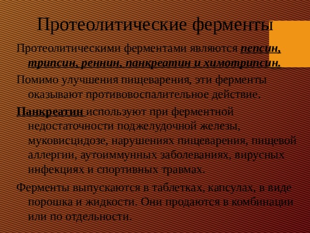 Протеолитические ферменты Протеолитическими ферментами являются  пепсин, трипсин, реннин, панкреатин и химотрипсин. Помимо улучшения пищеварения, эти ферменты оказывают противовоспалительное действие. Панкреатин  используют при ферментной недостаточности поджелудочной железы, муковисцидозе, нарушениях пищеварения, пищевой аллергии, аутоиммунных заболеваниях, вирусных инфекциях и спортивных травмах. Ферменты выпускаются в таблетках, капсулах, в виде порошка и жидкости. Они продаются в комбинации или по отдельности.    