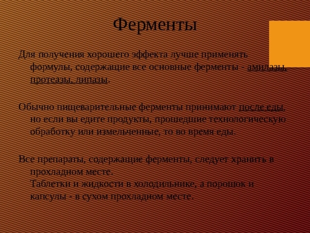 Ферменты Для получения хорошего эффекта лучше применять формулы, содержащие все основные ферменты - амилазы, протеазы, липазы .   Обычно пищеварительные ферменты принимают после еды , но если вы едите продукты, прошедшие технологическую обработку или измельченные, то во время еды.   Все препараты, содержащие ферменты, следует хранить в прохладном месте.  Таблетки и жидкости в холодильнике, а порошок и капсулы - в сухом прохладном месте. 