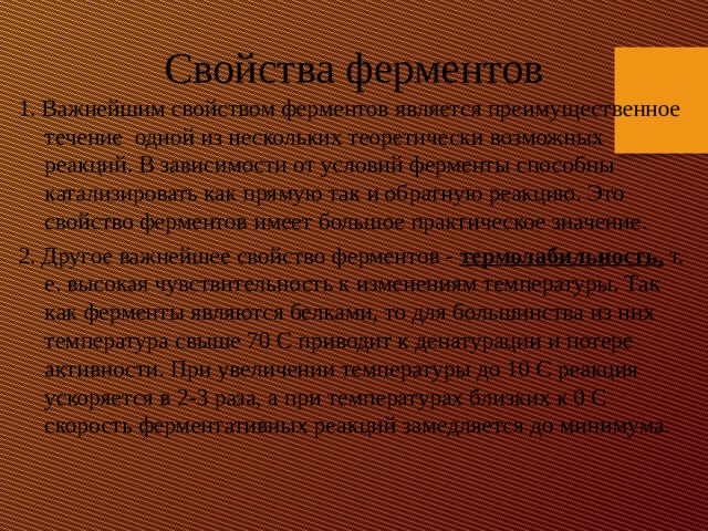 Свойства ферментов 1. Важнейшим свойством ферментов является преимущественное течение одной из нескольких теоретически возможных реакций. В зависимости от условий ферменты способны катализировать как прямую так и обратную реакцию. Это свойство ферментов имеет большое практическое значение. 2. Другое важнейшее свойство ферментов - термолабильность, т. е. высокая чувствительность к изменениям температуры. Так как ферменты являются белками, то для большинства из них температура свыше 70 C приводит к денатурации и потере активности. При увеличении температуры до 10 С реакция ускоряется в 2-3 раза, а при температурах близких к 0 С скорость ферментативных реакций замедляется до минимума. 