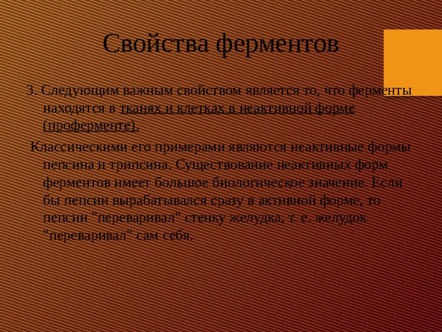 Свойства ферментов 3. Следующим важным свойством является то, что ферменты находятся в тканях и клетках в неактивной форме (проферменте).  Классическими его примерами являются неактивные формы пепсина и трипсина. Существование неактивных форм ферментов имеет большое биологическое значение. Если бы пепсин вырабатывался сразу в активной форме, то пепсин 