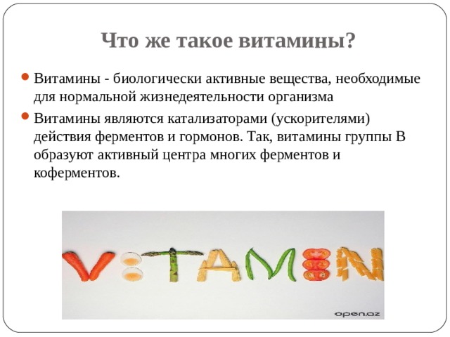 Что же такое витамины? Витамины - биологически активные вещества, необходимые для нормальной жизнедеятельности организма Витамины являются катализаторами (ускорителями) действия ферментов и гормонов. Так, витамины группы В образуют активный центра многих ферментов и коферментов. 
