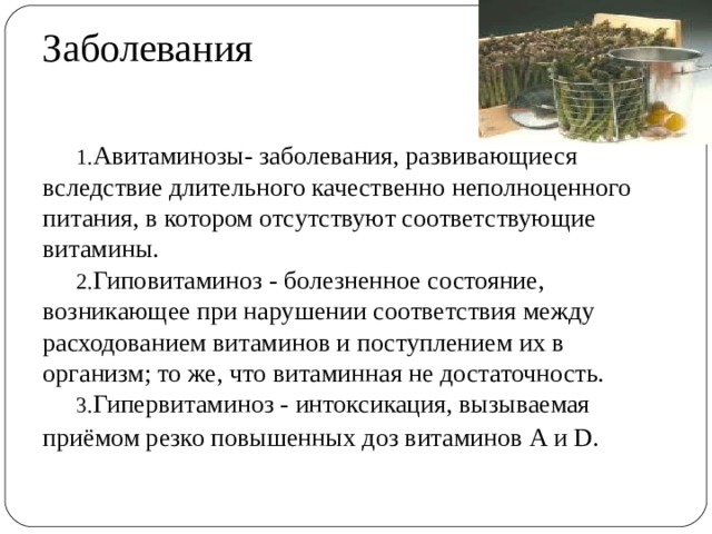Заболевания Авитаминозы- заболевания, развивающиеся вследствие длительного качественно неполноценного питания, в котором отсутствуют соответствующие витамины. Гиповитаминоз - болезненное состояние, возникающее при нарушении соответствия между расходованием витаминов и поступлением их в организм; то же, что витаминная не достаточность. Гипервитаминоз - интоксикация, вызываемая приёмом резко повышенных доз витаминов А и D.   