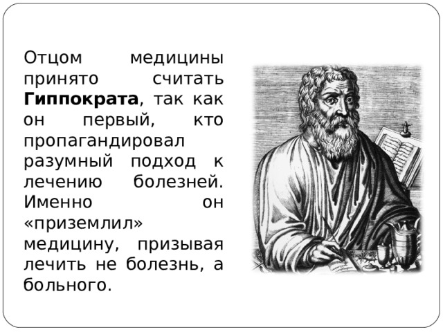 Отцом медицины принято считать Гиппократа , так как он первый, кто пропагандировал разумный подход к лечению болезней. Именно он «приземлил» медицину, призывая лечить не болезнь, а больного.  