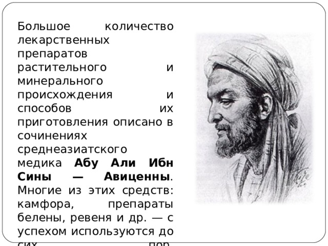 Большое количество лекарственных препаратов растительного и минерального происхождения и способов их приготовления описано в сочинениях среднеазиатского медика Абу Али Ибн Сины — Авиценны . Многие из этих средств: камфора, препараты белены, ревеня и др. — с успехом используются до сих пор.   