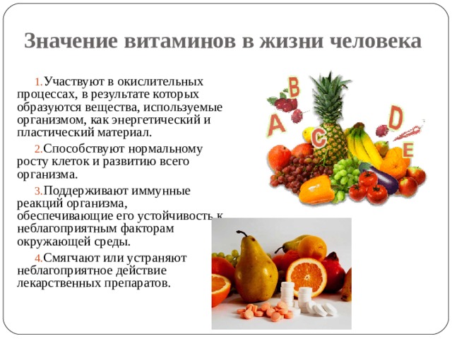 Значение витаминов в жизни человека Участвуют в окислительных процессах, в результате которых образуются вещества, используемые организмом, как энергетический и пластический материал. Способствуют нормальному росту клеток и развитию всего организма. Поддерживают иммунные реакций организма, обеспечивающие его устойчивость к неблагоприятным факторам окружающей среды. Смягчают или устраняют неблагоприятное действие лекарственных препаратов. 