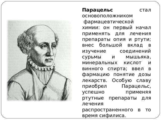 Парацельс стал основоположником  фармацевтической химии: он первый начал применять для лечения препараты опия и ртути; внес большой вклад в изучение соединений сурьмы и мышьяка, минеральных кислот и винного спирта; ввел в фармацию понятие дозы лекарств. Особую славу приобрел Парацельс, успешно применяя ртутные препараты для лечения распространенного в то время сифилиса. 