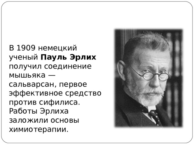 В 1909 немецкий ученый Пауль Эрлих получил соединение мышьяка — сальварсан, первое эффективное средство против сифилиса. Работы Эрлиха заложили основы химиотерапии. 