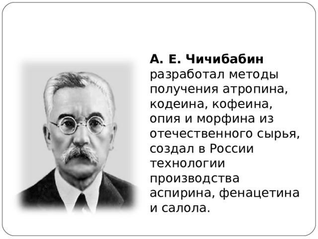 А. Е. Чичибабин разработал методы получения атропина, кодеина, кофеина, опия и морфина из отечественного сырья, создал в России технологии производства аспирина, фенацетина и салола. 