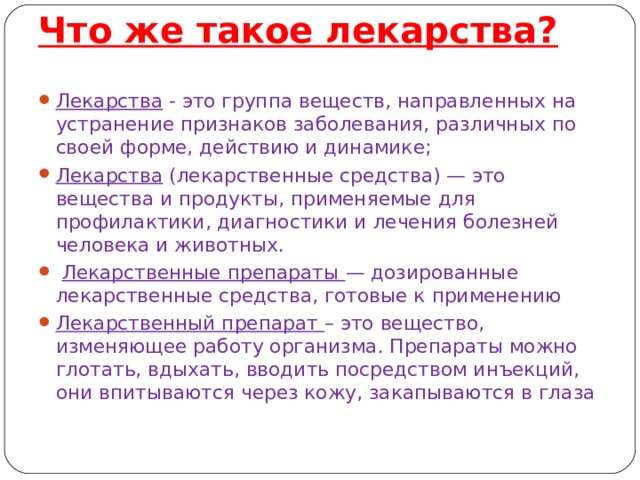 Что же такое лекарства?    Лекарства - это группа веществ, направленных на устранение признаков заболевания, различных по своей форме, действию и динамике; Лекарства (лекарственные средства) — это вещества и продукты, применяемые для профилактики, диагностики и лечения болезней человека и животных.  Лекарственные препараты — дозированные лекарственные средства, готовые к применению Лекарственный препарат – это вещество, изменяющее работу организма. Препараты можно глотать, вдыхать, вводить посредством инъекций, они впитываются через кожу, закапываются в глаза 
