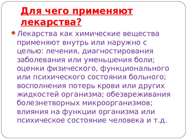 Для чего применяют лекарства? Лекарства как химические вещества применяют внутрь или наружно с целью: лечения, диагностирования заболевания или уменьшения боли; оценки физического, функционального или психического состояния больного; восполнения потерь крови или других жидкостей организма; обезвреживания болезнетворных микроорганизмов; влияния на функции организма или психическое состояние человека и т.д . 