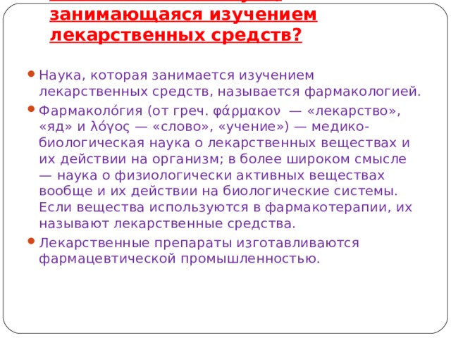 Как называется наука, занимающаяся изучением лекарственных средств?    Наука, которая занимается изучением лекарственных средств, называется фармакологией. Фармаколо́гия (от греч. φάρμακον — «лекарство», «яд» и λόγος — «слово», «учение») — медико-биологическая наука о лекарственных веществах и их действии на организм; в более широком смысле — наука о физиологически активных веществах вообще и их действии на биологические системы. Если вещества используются в фармакотерапии, их называют лекарственные средства. Лекарственные препараты изготавливаются фармацевтической промышленностью.  