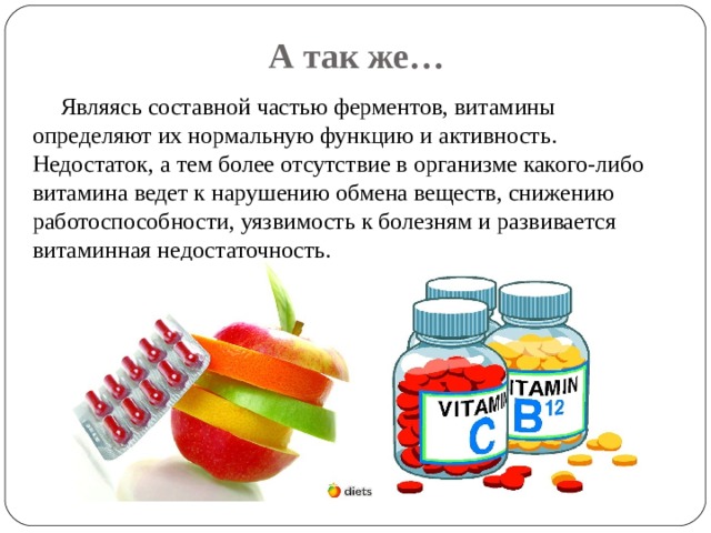 А так же… Являясь составной частью ферментов, витамины определяют их нормальную функцию и активность. Недостаток, а тем более отсутствие в организме какого-либо витамина ведет к нарушению обмена веществ, снижению работоспособности, уязвимость к болезням и развивается витаминная недостаточность. 
