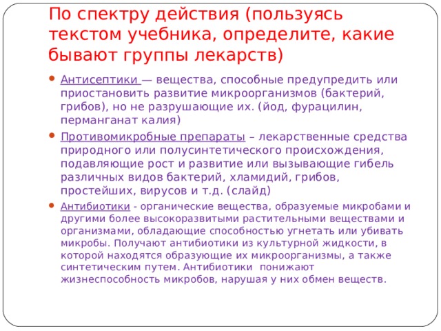 По спектру действия (пользуясь текстом учебника, определите, какие бывают группы лекарств) Антисептики — вещества, способные предупредить или приостановить развитие микроорганизмов (бактерий, грибов), но не разрушающие их. (йод, фурацилин, перманганат калия) Противомикробные препараты – лекарственные средства природного или полусинтетического происхождения, подавляющие рост и развитие или вызывающие гибель различных видов бактерий, хламидий, грибов, простейших, вирусов и т.д. (слайд)  Антибиотики - органические вещества, образуемые микробами и другими более высокоразвитыми растительными веществами и организмами, обладающие способностью угнетать или убивать микробы. Получают антибиотики из культурной жидкости, в которой находятся образующие их микроорганизмы, а также синтетическим путем. Антибиотики понижают жизнеспособность микробов, нарушая у них обмен веществ. 