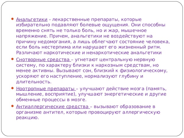 Анальгетики - лекарственные препараты, которые избирательно подавляют болевые ощущения. Они способны временно снять не только боль, но и жар, мышечное напряжение. Причем, анальгетики не воздействуют на причину недомогания, а лишь облегчают состояние человека, если боль нестерпима или нарушает его жизненный ритм. Различают наркотические и ненаркотические анальгетики Снотворные средства – угнетают центральную нервную систему, по характеру близки к наркозным средствам, но менее активны. Вызывают сон, близкий к физиологическому, ускоряют его наступление, нормализуют глубину и длительность. Ноотропные препараты – улучшают действие мозга (память, мышление, восприятие), улучшают энергетические и другие обменные процессы в мозге. Антиаллергические средства – вызывают образование в организме антител, которые провоцируют аллергическую реакцию. 