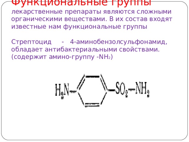 Функциональные группы  лекарственные препараты являются сложными органическими веществами. В их состав входят известные нам функциональные группы   Стрептоцид - 4-аминобензолсульфонамид, обладает антибактериальными свойствами. (содержит амино-группу - NH 2 )      