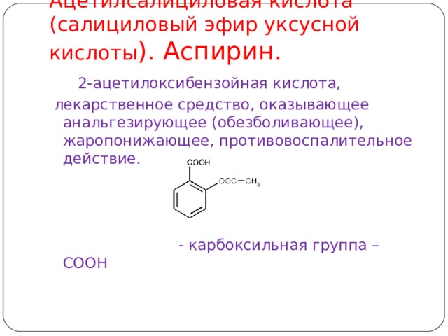 Ацетилсалици́ловая кислота́ (салициловый эфир уксусной кислоты ). Аспирин.  2-ацетилоксибензойная кислота,  лекарственное средство, оказывающее анальгезирующее (обезболивающее), жаропонижающее, противовоспалительное действие.        - карбоксильная группа – COOH  