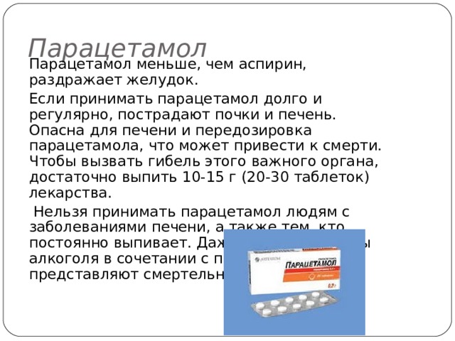 Парацетамол Парацетамол меньше, чем аспирин, раздражает желудок. Если принимать парацетамол долго и регулярно, пострадают почки и печень. Опасна для печени и передозировка парацетамола, что может привести к смерти. Чтобы вызвать гибель этого важного органа, достаточно выпить 10-15 г (20-30 таблеток) лекарства.  Нельзя принимать парацетамол людям с заболеваниями печени, а также тем, кто постоянно выпивает. Даже небольшие дозы алкоголя в сочетании с парацетамолом представляют смертельную угрозу. 