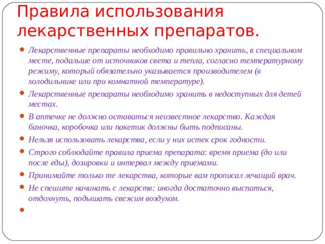 Правила использования лекарственных препаратов.     Лекарственные препараты необходимо правильно хранить, в специальном месте, подальше от источников света и тепла, согласно температурному режиму, который обязательно указывается производителем (в холодильнике или при комнатной температуре). Лекарственные препараты необходимо хранить в недоступных для детей местах. В аптечке не должно оставаться неизвестное лекарство. Каждая баночка, коробочка или пакетик должны быть подписаны. Нельзя использовать лекарства, если у них истек срок годности. Строго соблюдайте правила приема препарата: время приема (до или после еды), дозировки и интервал между приемами. Принимайте только те лекарства, которые вам прописал лечащий врач. Не спешите начинать с лекарств: иногда достаточно выспаться, отдохнуть, подышать свежим воздухом.    