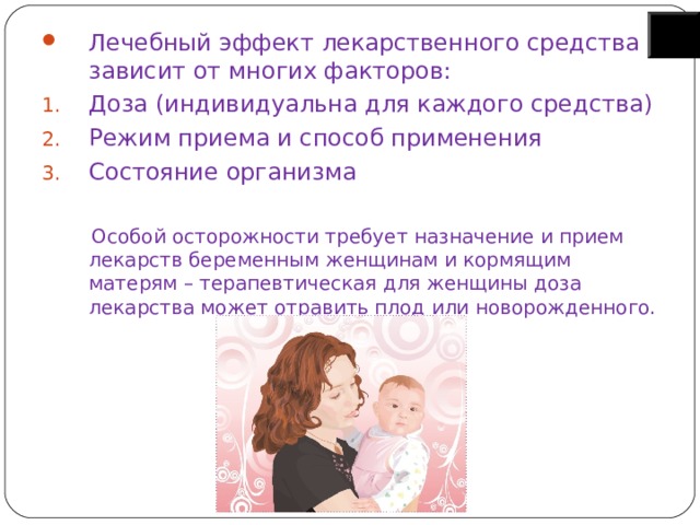Лечебный эффект лекарственного средства зависит от многих факторов: Доза (индивидуальна для каждого средства) Режим приема и способ применения Состояние организма  Особой осторожности требует назначение и прием лекарств беременным женщинам и кормящим матерям – терапевтическая для женщины доза лекарства может отравить плод или новорожденного. 