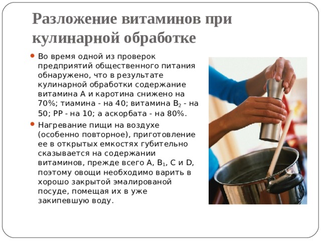 Разложение витаминов при кулинарной обработке Во время одной из проверок предприятий общественного питания обнаружено, что в результате кулинарной обработки содержание витамина А и каротина снижено на 70%; тиамина - на 40; витамина В 2 - на 50; РР - на 10; а аскорбата - на 80%. Нагревание пищи на воздухе (особенно повторное), приготовление ее в открытых емкостях губительно сказывается на содержании витаминов, прежде всего А, В 1 , С и D, поэтому овощи необходимо варить в хорошо закрытой эмалированой посуде, помещая их в уже закипевшую воду. 