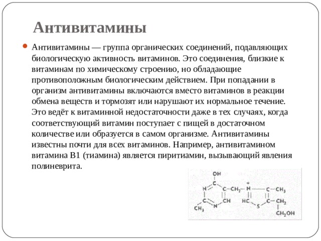 Антивитамины Антивитамины — группа органических соединений, подавляющих биологическую активность витаминов. Это соединения, близкие к витаминам по химическому строению, но обладающие противоположным биологическим действием. При попадании в организм антивитамины включаются вместо витаминов в реакции обмена веществ и тормозят или нарушают их нормальное течение. Это ведёт к витаминной недостаточности даже в тех случаях, когда соответствующий витамин поступает с пищей в достаточном количестве или образуется в самом организме. Антивитамины известны почти для всех витаминов. Например, антивитамином витамина B1 (тиамина) является пиритиамин, вызывающий явления полиневрита. 
